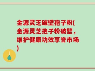 金源灵芝破壁孢子粉(金源灵芝孢子粉破壁，维护健康功效享誉市场)