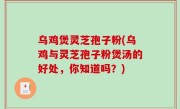 乌鸡煲灵芝孢子粉(乌鸡与灵芝孢子粉煲汤的好处，你知道吗？)