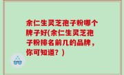 余仁生灵芝孢子粉哪个牌子好(余仁生灵芝孢子粉排名前几的品牌，你可知道？)