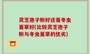 灵芝孢子粉好还是冬虫夏草好(比较灵芝孢子粉与冬虫夏草的优劣)