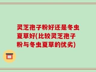 灵芝孢子粉好还是冬虫夏草好(比较灵芝孢子粉与冬虫夏草的优劣)
