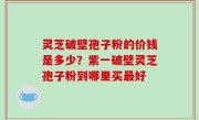 灵芝破壁孢子粉的价钱是多少？紫一破壁灵芝孢子粉到哪里买最好