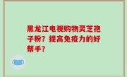 黑龙江电视购物灵芝孢子粉？提高免疫力的好帮手？
