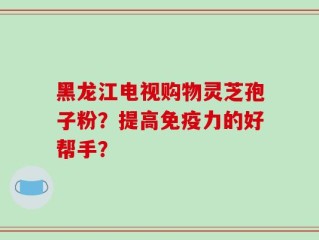 黑龙江电视购物灵芝孢子粉？提高免疫力的好帮手？