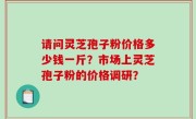 请问灵芝孢子粉价格多少钱一斤？市场上灵芝孢子粉的价格调研？