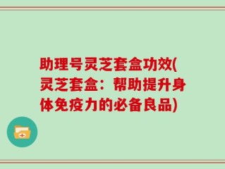 助理号灵芝套盒功效(灵芝套盒：帮助提升身体免疫力的必备良品)