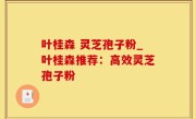 叶桂森 灵芝孢子粉_叶桂森推荐：高效灵芝孢子粉