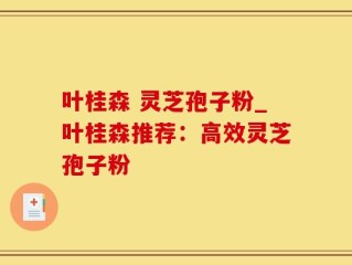叶桂森 灵芝孢子粉_叶桂森推荐：高效灵芝孢子粉