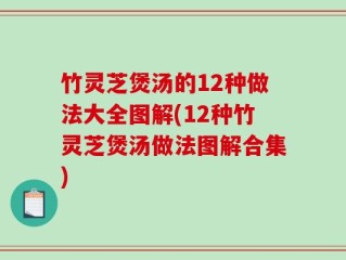 竹灵芝煲汤的12种做法大全图解(12种竹灵芝煲汤做法图解合集)