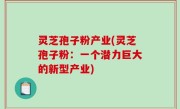 灵芝孢子粉产业(灵芝孢子粉：一个潜力巨大的新型产业)