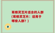 葛根灵芝片适合的人群(葛根灵芝片：适用于哪些人群？)