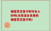 破壁灵芝孢子粉对女人好吗(女性适合食用的破壁灵芝孢子粉)