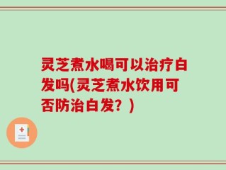 灵芝煮水喝可以治疗白发吗(灵芝煮水饮用可否防治白发？)