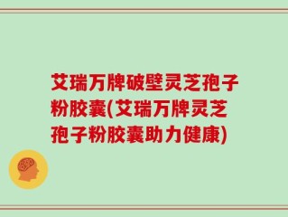 艾瑞万牌破壁灵芝孢子粉胶囊(艾瑞万牌灵芝孢子粉胶囊助力健康)