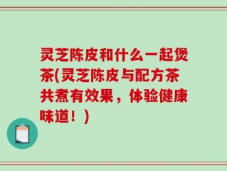 灵芝陈皮和什么一起煲茶(灵芝陈皮与配方茶共煮有效果，体验健康味道！)