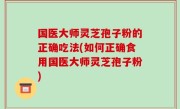 国医大师灵芝孢子粉的正确吃法(如何正确食用国医大师灵芝孢子粉)