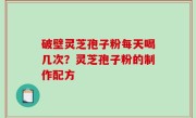 破壁灵芝孢子粉每天喝几次？灵芝孢子粉的制作配方