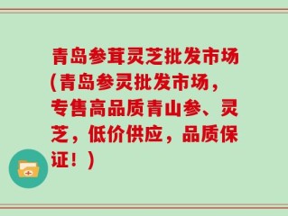 青岛参茸灵芝批发市场(青岛参灵批发市场，专售高品质青山参、灵芝，低价供应，品质保证！)