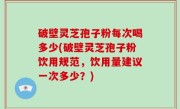 破壁灵芝孢子粉每次喝多少(破壁灵芝孢子粉饮用规范，饮用量建议一次多少？)