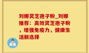刘娜灵芝孢子粉_刘娜推荐：高效灵芝孢子粉，增强免疫力，健康生活新选择