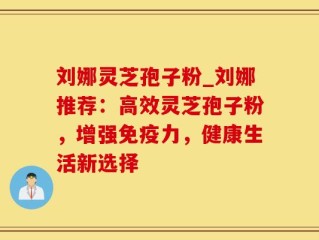 刘娜灵芝孢子粉_刘娜推荐：高效灵芝孢子粉，增强免疫力，健康生活新选择