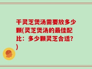 干灵芝煲汤需要放多少颗(灵芝煲汤的最佳配比：多少颗灵芝合适？)