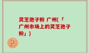 灵芝孢子粉 广州(「广州市场上的灵芝孢子粉」)