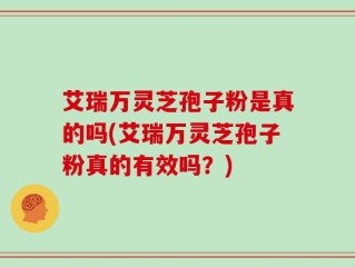 艾瑞万灵芝孢子粉是真的吗(艾瑞万灵芝孢子粉真的有效吗？)