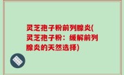 灵芝孢子粉前列腺炎(灵芝孢子粉：缓解前列腺炎的天然选择)