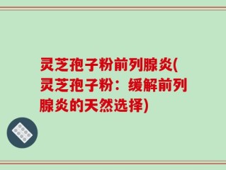 灵芝孢子粉前列腺炎(灵芝孢子粉：缓解前列腺炎的天然选择)