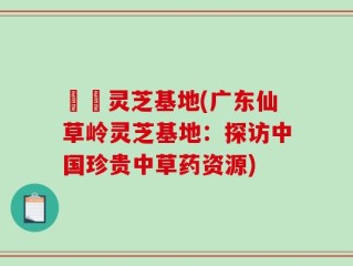 廣東灵芝基地(广东仙草岭灵芝基地：探访中国珍贵中草药资源)