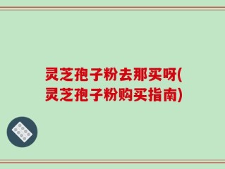 灵芝孢子粉去那买呀(灵芝孢子粉购买指南)