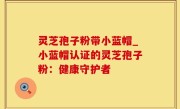 灵芝孢子粉带小蓝帽_小蓝帽认证的灵芝孢子粉：健康守护者