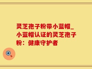 灵芝孢子粉带小蓝帽_小蓝帽认证的灵芝孢子粉：健康守护者
