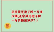 正宗灵芝孢子粉一斤多少钱(正宗灵芝孢子粉一斤价格是多少？)