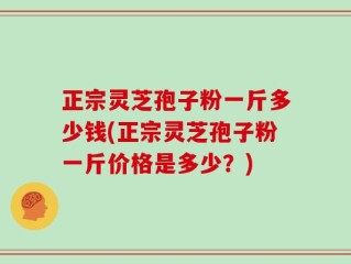正宗灵芝孢子粉一斤多少钱(正宗灵芝孢子粉一斤价格是多少？)