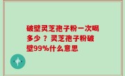 破壁灵芝孢子粉一次喝多少 ？灵芝孢子粉破壁99%什么意思
