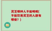 灵芝哪种人不能喝呢(不能饮用灵芝的人群有哪些？)