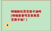哮喘能吃灵芝孢子油吗(哮喘患者可否食用灵芝孢子油？)