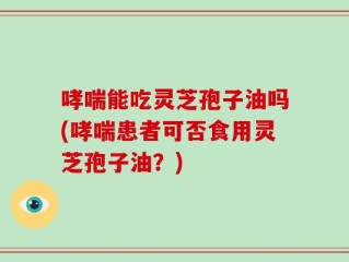 哮喘能吃灵芝孢子油吗(哮喘患者可否食用灵芝孢子油？)