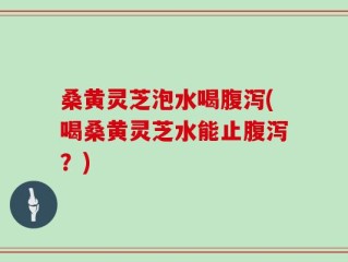 桑黄灵芝泡水喝腹泻(喝桑黄灵芝水能止腹泻？)