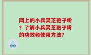 网上的小兵灵芝孢子粉？了解小兵灵芝孢子粉的功效和使用方法？