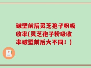 破壁前后灵芝孢子粉吸收率(灵芝孢子粉吸收率破壁前后大不同！)