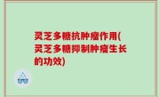 灵芝多糖抗肿瘤作用(灵芝多糖抑制肿瘤生长的功效)