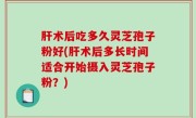 肝术后吃多久灵芝孢子粉好(肝术后多长时间适合开始摄入灵芝孢子粉？)
