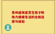 贵州盛海堂灵芝孢子粉助力健康生活的全新选择与体验