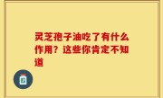 灵芝孢子油吃了有什么作用？这些你肯定不知道