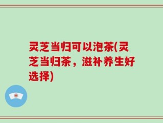 灵芝当归可以泡茶(灵芝当归茶，滋补养生好选择)