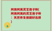 阿佩阿英灵芝孢子粉(阿佩阿英的灵芝孢子粉：天然养生保健好选择)