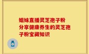 姐妹直播灵芝孢子粉 分享健康养生的灵芝孢子粉宝藏知识